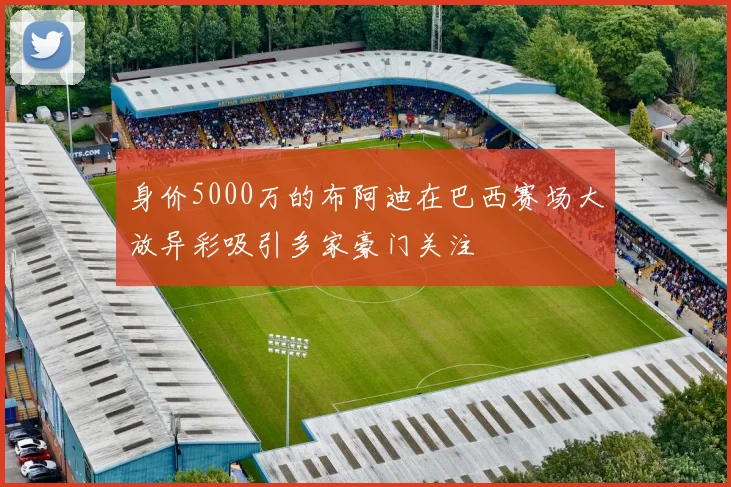 身价5000万的布阿迪在巴西赛场大放异彩吸引多家豪门关注
