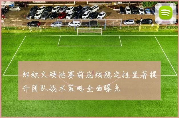 郑钦文硬地赛前底线稳定性显著提升团队战术策略全面曝光