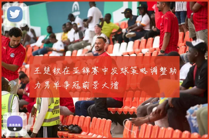 王楚钦在亚锦赛中发球策略调整助力男单争冠前景大增