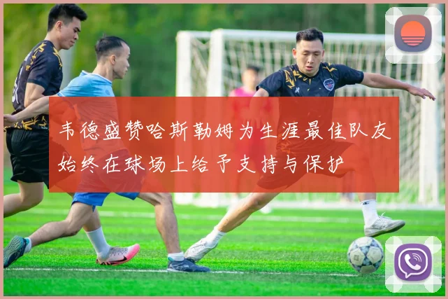 韦德盛赞哈斯勒姆为生涯最佳队友始终在球场上给予支持与保护