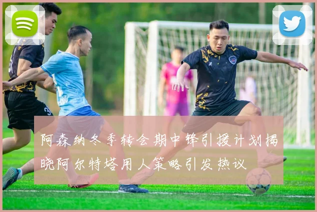 阿森纳冬季转会期中锋引援计划揭晓阿尔特塔用人策略引发热议
