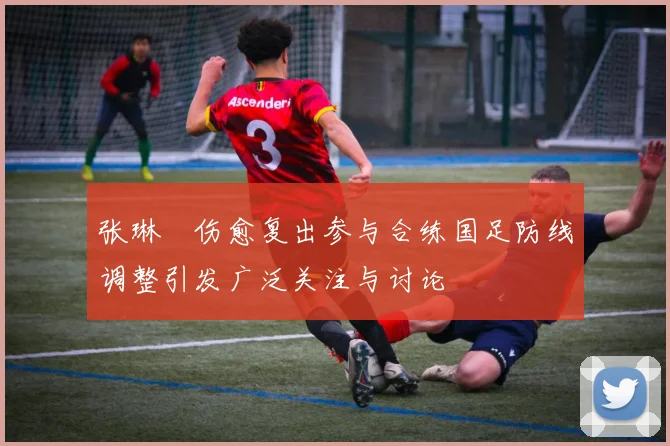 张琳芃伤愈复出参与合练国足防线调整引发广泛关注与讨论