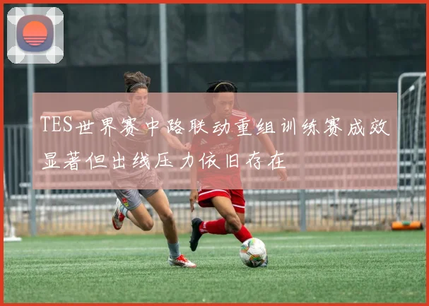 TES世界赛中路联动重组训练赛成效显著但出线压力依旧存在